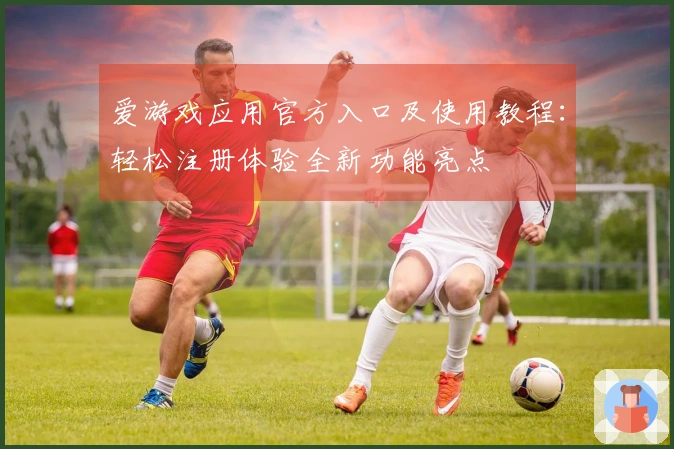 爱游戏应用官方入口及使用教程：轻松注册体验全新功能亮点
